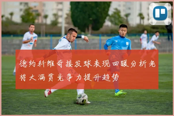 德约科维奇接发球表现回暖分析老将大满贯竞争力提升趋势