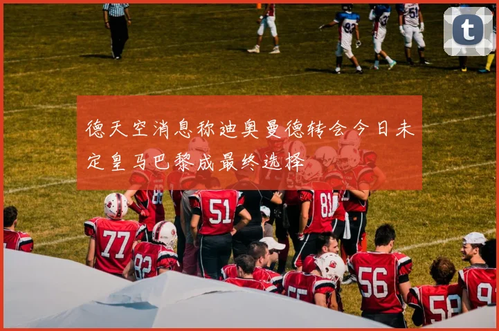 德天空消息称迪奥曼德转会今日未定皇马巴黎成最终选择