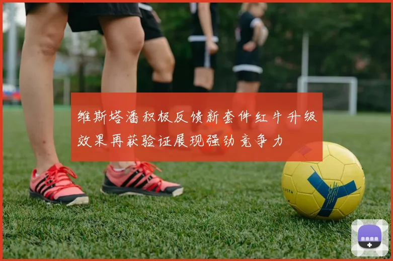 维斯塔潘积极反馈新套件红牛升级效果再获验证展现强劲竞争力