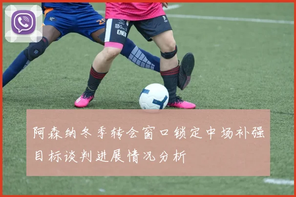 阿森纳冬季转会窗口锁定中场补强目标谈判进展情况分析