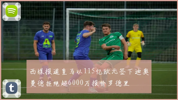 西媒报道皇马以115亿欧元签下迪奥曼德拒绝超6000万报价罗德里