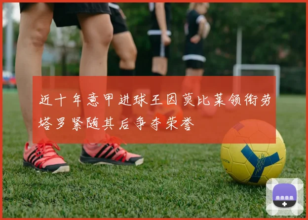近十年意甲进球王因莫比莱领衔劳塔罗紧随其后争夺荣誉