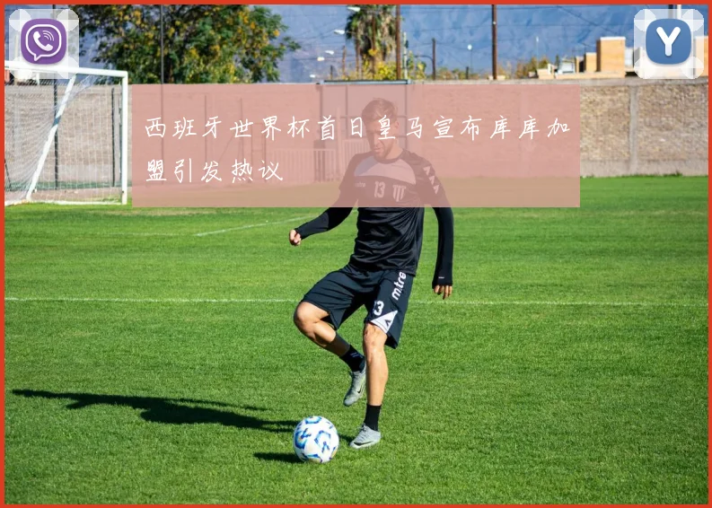 西班牙世界杯首日皇马宣布库库加盟引发热议