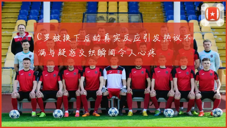 C罗被换下后的真实反应引发热议不满与疑惑交织瞬间令人心疼
