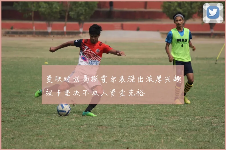 曼联对刘易斯霍尔表现出浓厚兴趣纽卡坚决不放人资金充裕