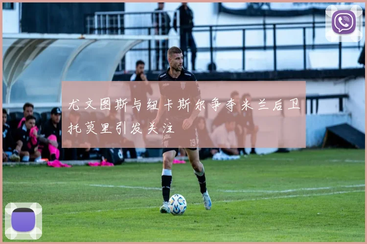 尤文图斯与纽卡斯尔争夺米兰后卫托莫里引发关注