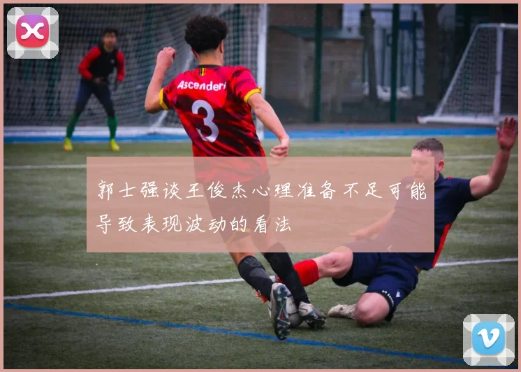 郭士强谈王俊杰心理准备不足可能导致表现波动的看法